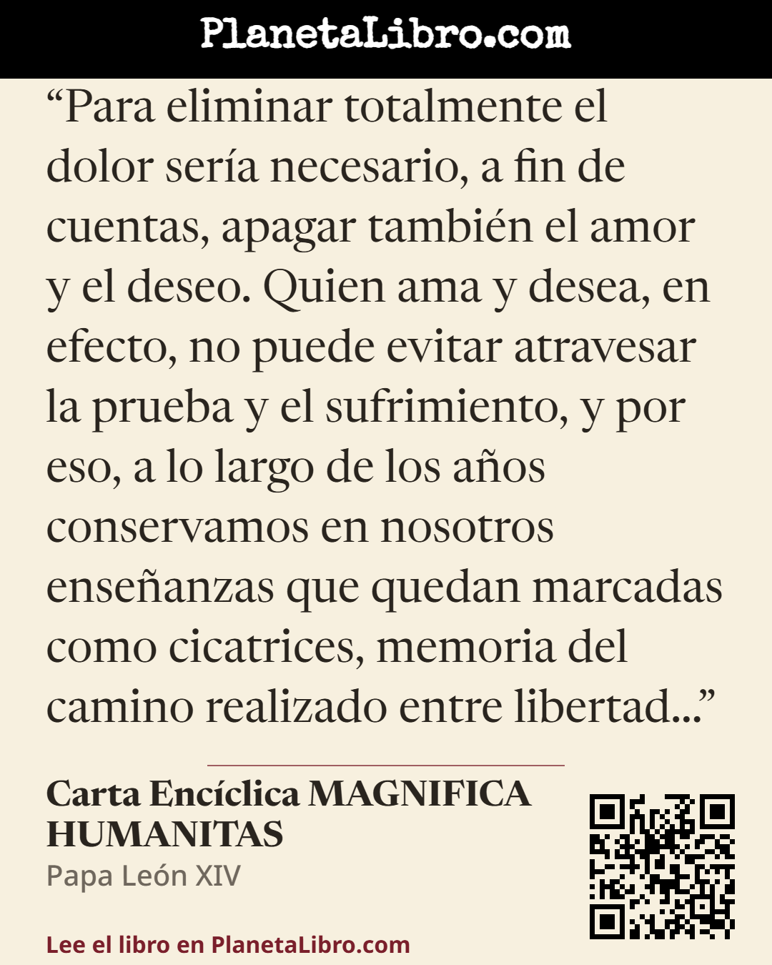 «Para eliminar totalmente el dolor ser�a necesario, a fin de cuentas, apagar tambi�n el amor y el deseo. Quien ama y desea, en efecto, no puede evitar atravesar la prueba y el sufrimiento, y por eso, a lo…». Carta Enc�clica MAGNIFICA HUMANITAS