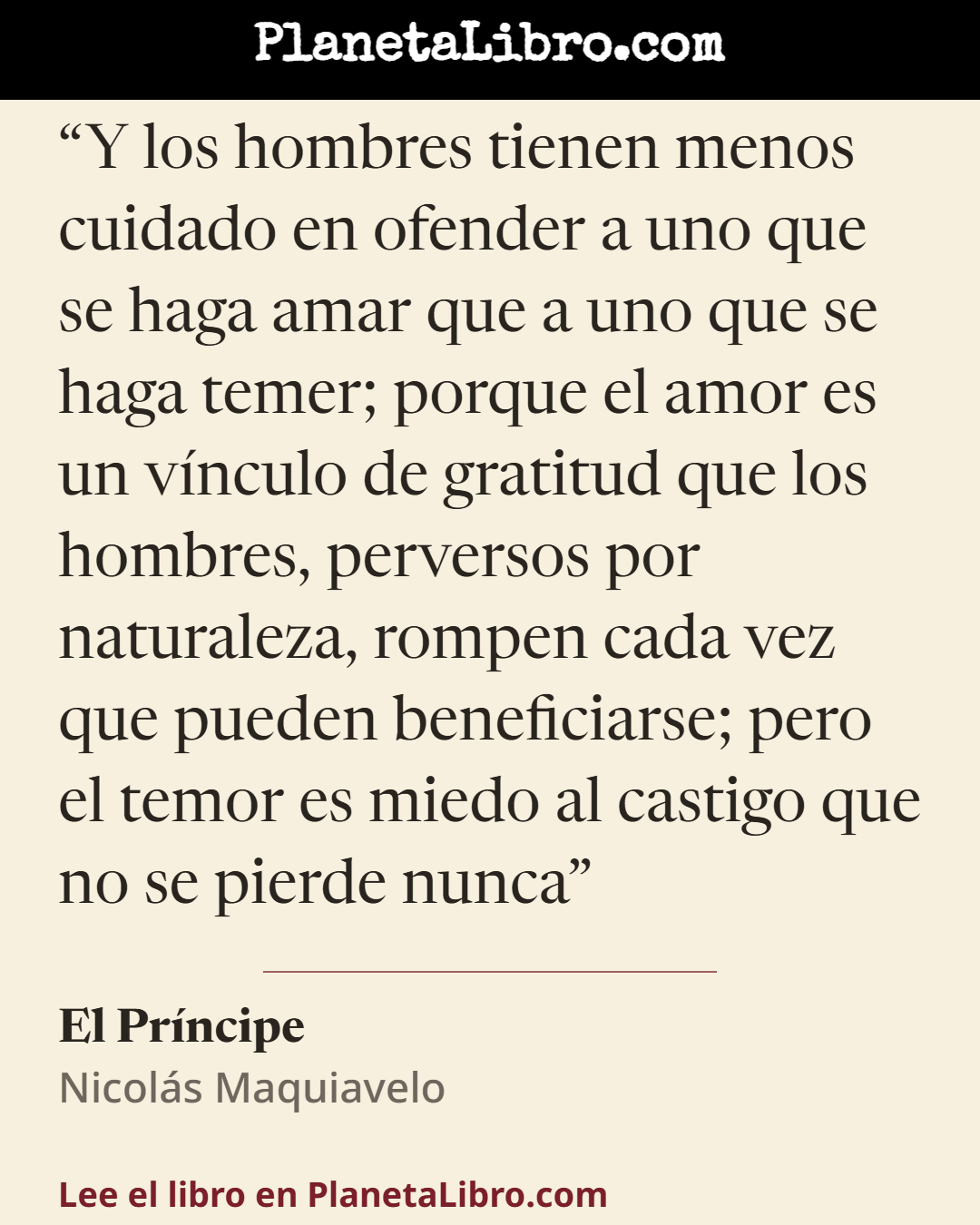 «Y los hombres tienen menos cuidado en ofender a uno que se haga amar que a uno que se haga temer; porque el amor es un v�nculo de gratitud que los hombres, perversos por naturaleza, rompen cada vez que…». El Pr�ncipe