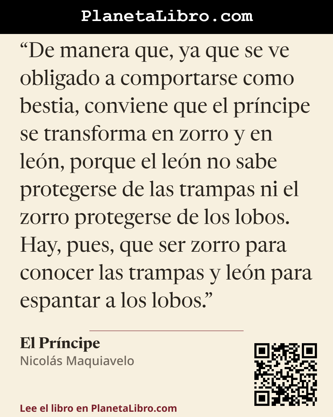 «De manera que, ya que se ve obligado a comportarse como bestia, conviene que el pr�ncipe se transforma en zorro y en le�n, porque el le�n no sabe protegerse de las trampas ni el zorro protegerse de los lobos.…». El Pr�ncipe