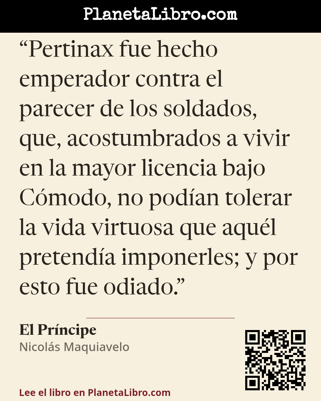 «Pertinax fue hecho emperador contra el parecer de los soldados, que, acostumbrados a vivir en la mayor licencia bajo C�modo, no pod�an tolerar la vida virtuosa que aqu�l pretend�a imponerles; y por esto fue od…». El Pr�ncipe