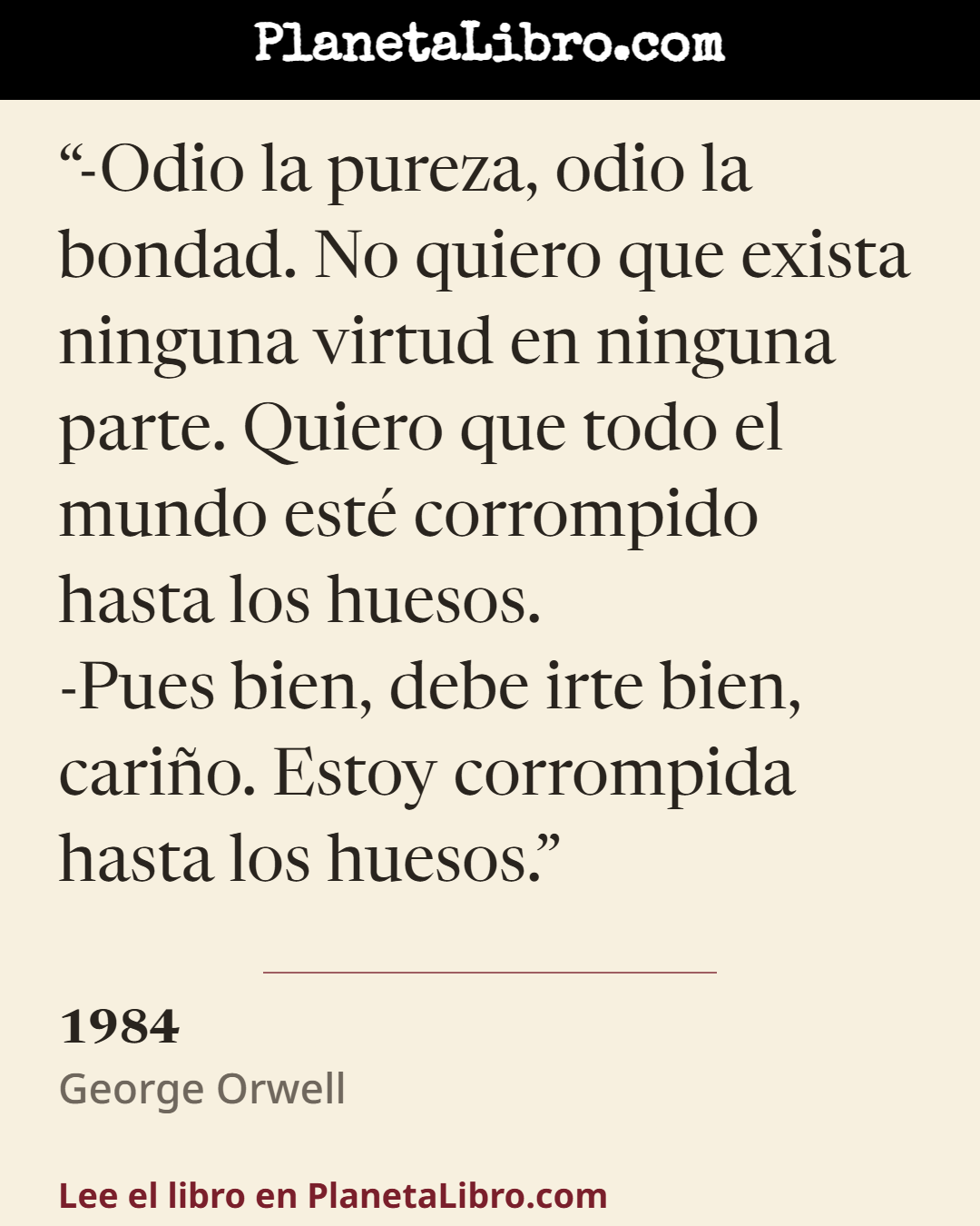 «-Odio la pureza, odio la bondad. No quiero que exista ninguna virtud en ninguna parte. Quiero que todo el mundo est� corrompido hasta los huesos.
-Pues bien, debe irte bien, cari�o. Estoy corrompida hasta…». 1984
