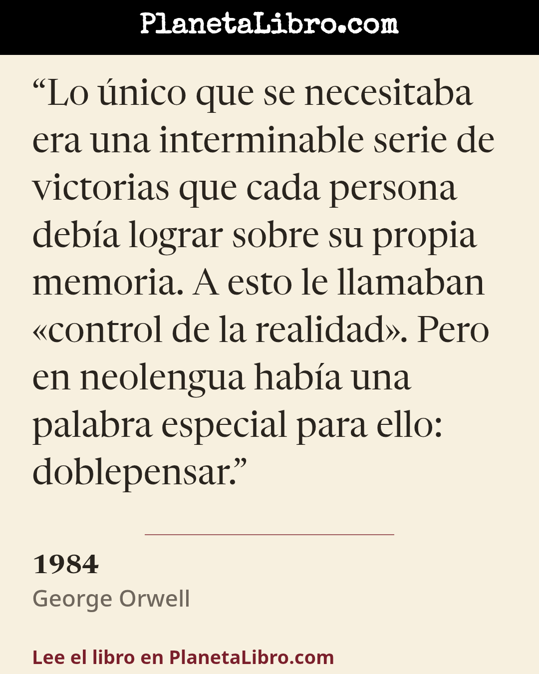 «Lo �nico que se necesitaba era una interminable serie de victorias que cada persona deb�a lograr sobre su propia memoria. A esto le llamaban �control de la realidad�. Pero en neolengua hab�a una palabra e…». 1984