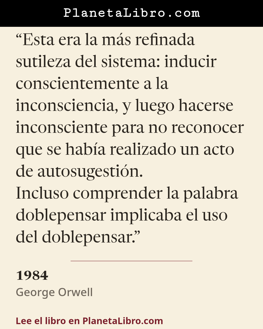 «Esta era la m�s refinada sutileza del sistema: inducir conscientemente a la inconsciencia, y luego hacerse inconsciente para no reconocer que se hab�a realizado un acto de autosugesti�n.
Incluso comprender l…». 1984