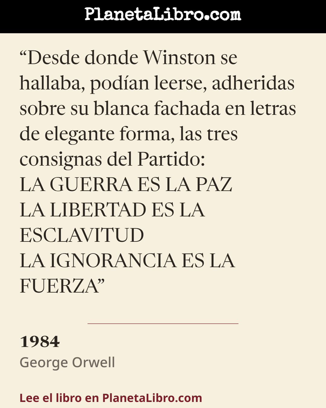 «Desde donde Winston se hallaba, pod�an leerse, adheridas sobre su blanca fachada en letras de elegante forma, las tres consignas del Partido:
LA GUERRA ES LA PAZ
LA LIBERTAD ES LA ESCLAVITUD
LA IGNORANC…». 1984