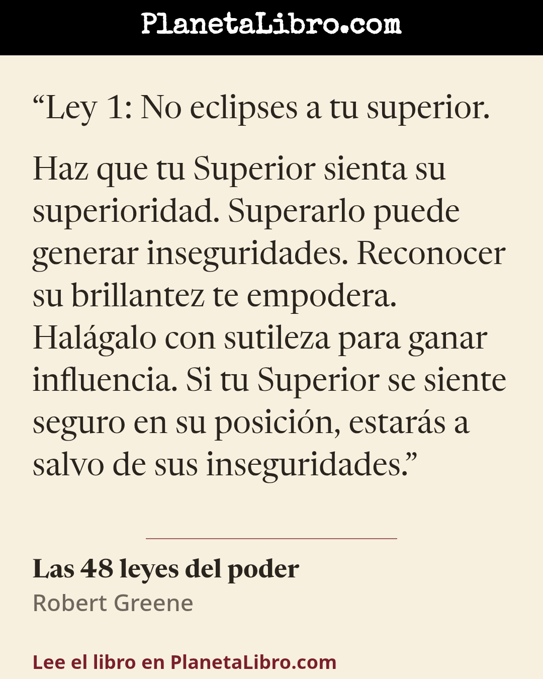 «Ley 1: No eclipses a tu superior.
Haz que tu Superior sienta su superioridad. Superarlo puede generar inseguridades. Reconocer su brillantez te empodera. Hal�galo con sutileza para ganar influencia. Si…». Las 48 leyes del poder