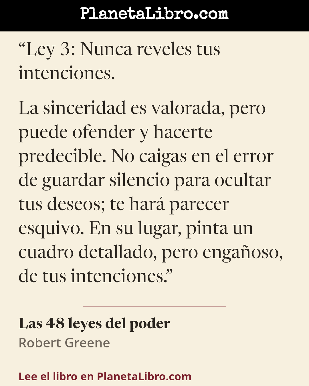 «Ley 3: Nunca reveles tus intenciones.

La sinceridad es valorada, pero puede ofender y hacerte predecible. No caigas en el error de guardar silencio para ocultar tus deseos; te har� parecer esquivo. En…». Las 48 leyes del poder