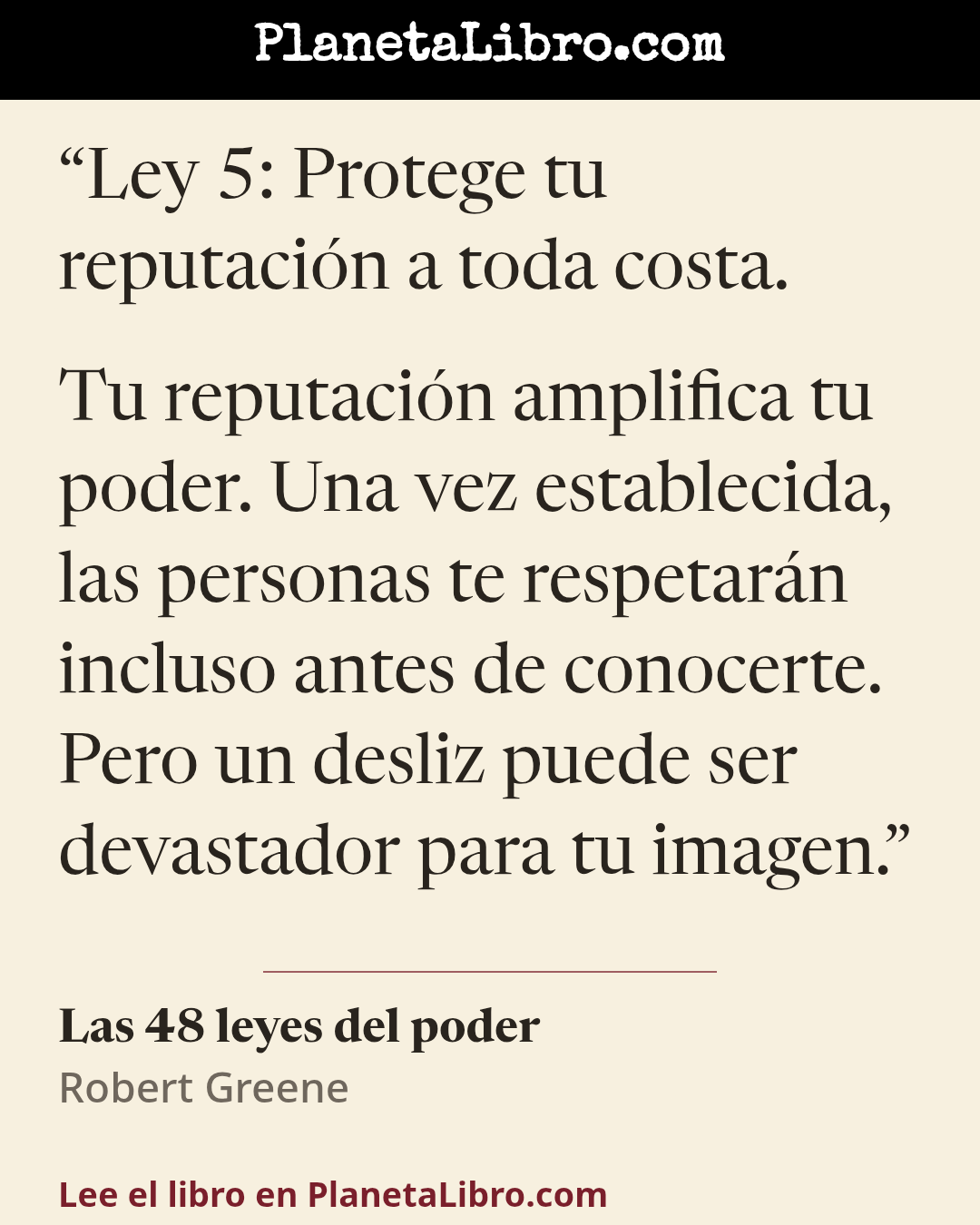 «Ley 5: Protege tu reputaci�n a toda costa.
Tu reputaci�n amplifica tu poder. Una vez establecida, las personas te respetar�n incluso antes de conocerte. Pero un desliz puede ser devastador para tu imagen.». Las 48 leyes del poder