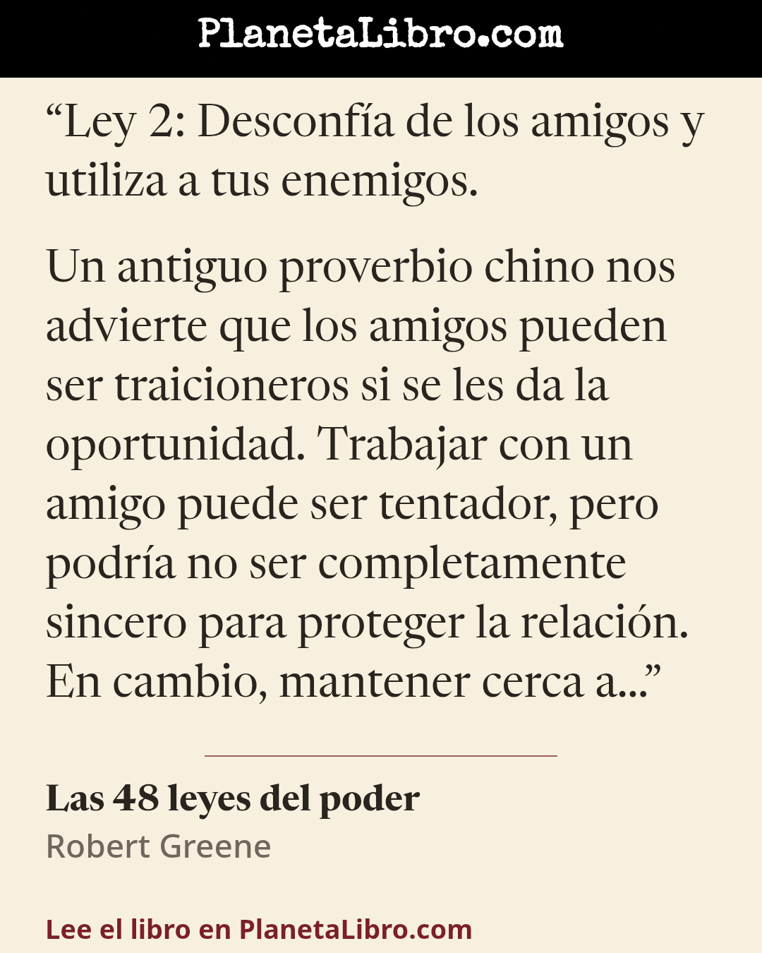 «Ley 2: Desconf�a de los amigos y utiliza a tus enemigos.

Un antiguo proverbio chino nos advierte que los amigos pueden ser traicioneros si se les da la oportunidad. Trabajar con un amigo puede ser tent…». Las 48 leyes del poder