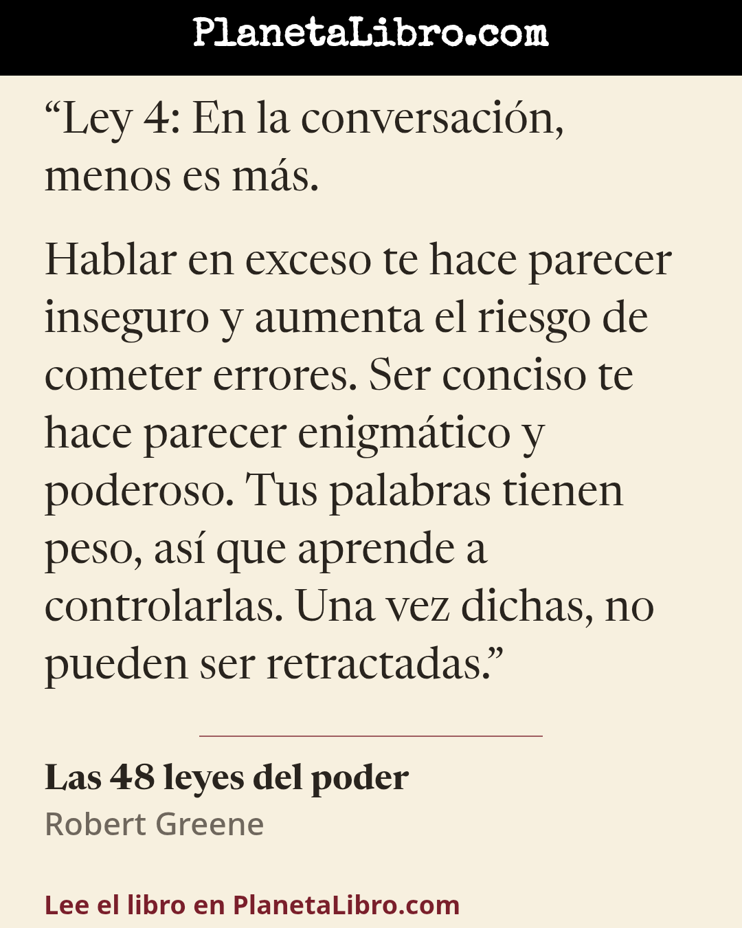 «Ley 4: En la conversaci�n, menos es m�s.
Hablar en exceso te hace parecer inseguro y aumenta el riesgo de cometer errores. Ser conciso te hace parecer enigm�tico y poderoso. Tus palabras tienen peso, as� que…». Las 48 leyes del poder
