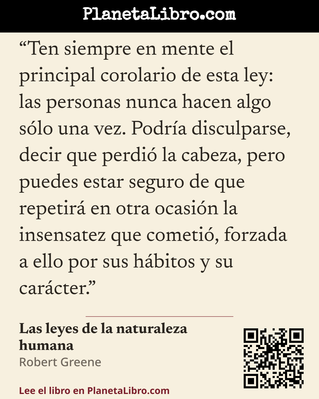 «Ten siempre en mente el principal corolario de esta ley: las personas nunca hacen algo s�lo una vez. Podr�a disculparse, decir que perdi� la cabeza, pero puedes estar seguro de que repetir� en otra ocasi�n la inse…». Las leyes de la naturaleza humana