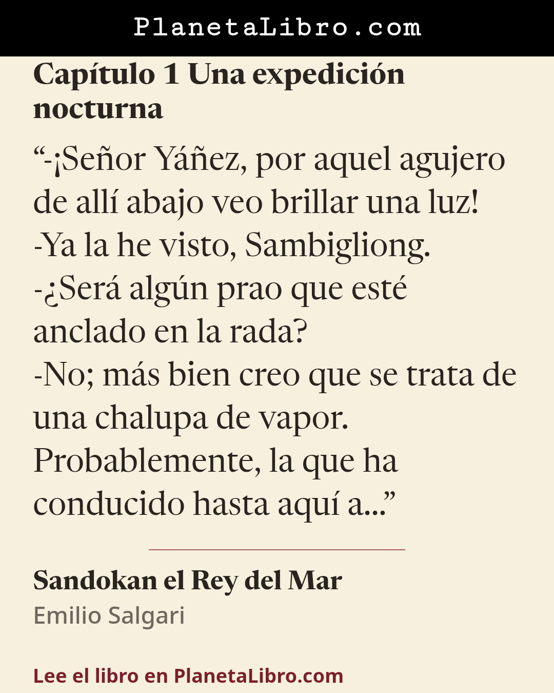 «-�Se�or Y��ez, por aquel agujero de all� abajo veo brillar una luz!
-Ya la he visto, Sambigliong.
-�Ser� alg�n prao que est� anclado en la rada?
-No; m�s bien creo que se trata de una chalupa de vapor. Probablemen…». Sandokan el Rey del Mar