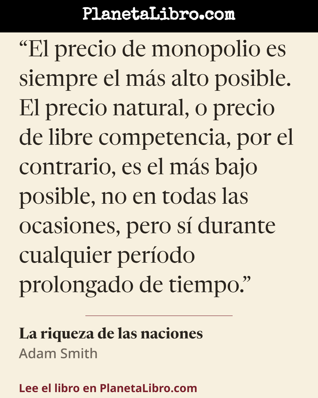 «El precio de monopolio es siempre el m�s alto posible. El precio natural, o precio de libre competencia, por el contrario, es el m�s bajo posible, no en todas las ocasiones, pero s� durante cualquier per�odo…». La riqueza de las naciones