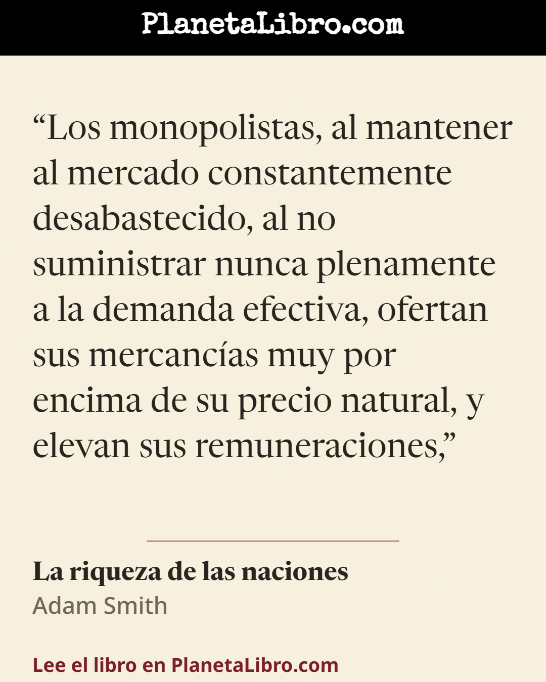 «Los monopolistas, al mantener al mercado constantemente desabastecido, al no suministrar nunca plenamente a la demanda efectiva, ofertan sus mercanc�as muy por encima de su precio natural, y elevan sus…». La riqueza de las naciones