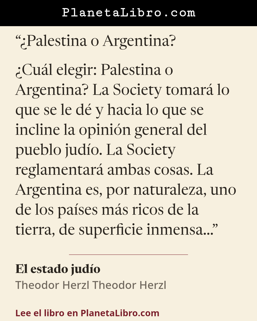 «�Palestina o Argentina?

�Cu�l elegir: Palestina o Argentina? La Society tomar� lo que se le d� y hacia lo que se incline la opini�n general del pueblo jud�o. La Society reglamentar� ambas cosas. La Argentina es,…». El estado jud�o
