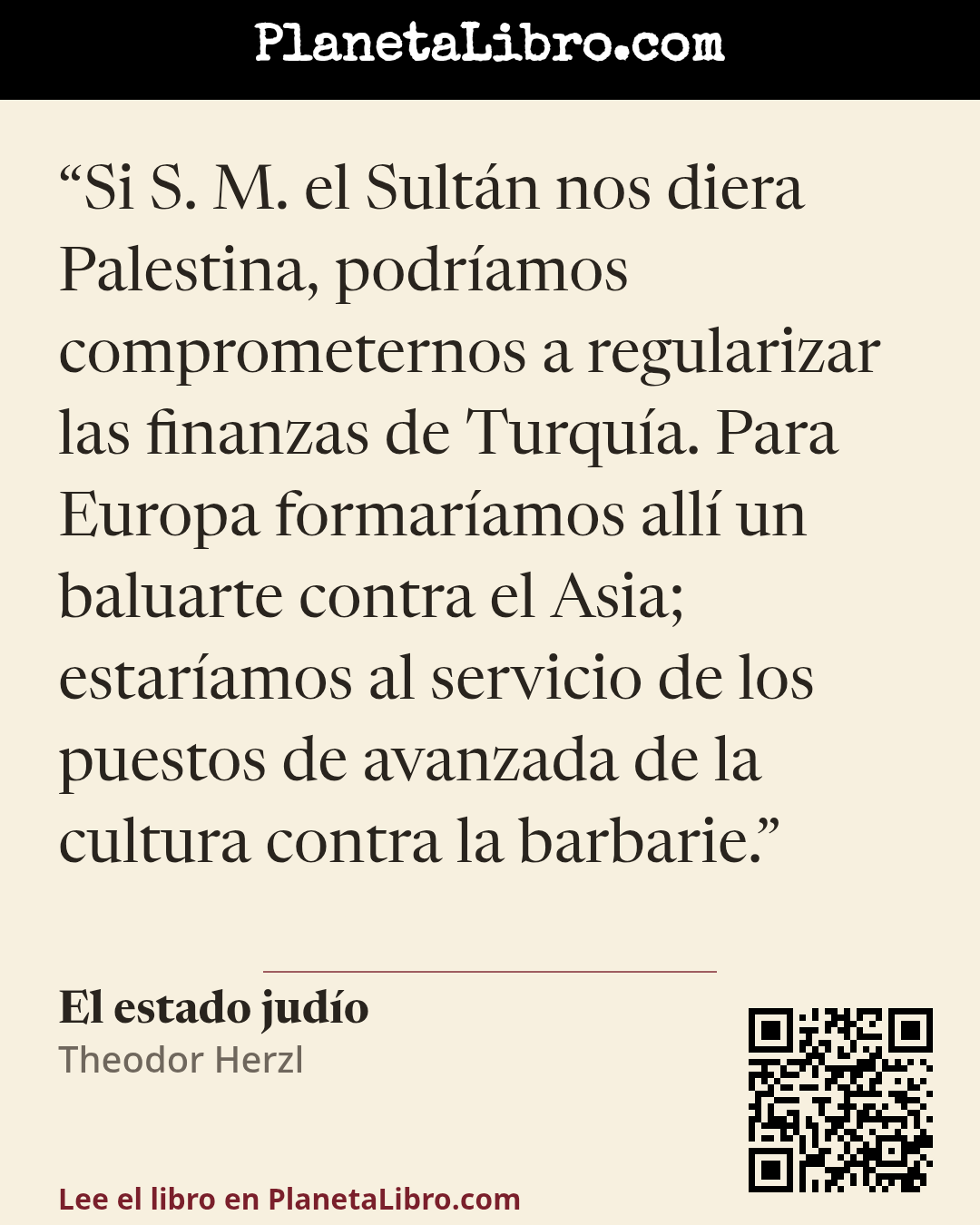 «Si S. M. el Sult�n nos diera Palestina, podr�amos comprometernos a regularizar las finanzas de Turqu�a. Para Europa formar�amos all� un baluarte contra el Asia; estar�amos al servicio de los puestos de avanzada d…». El estado jud�o