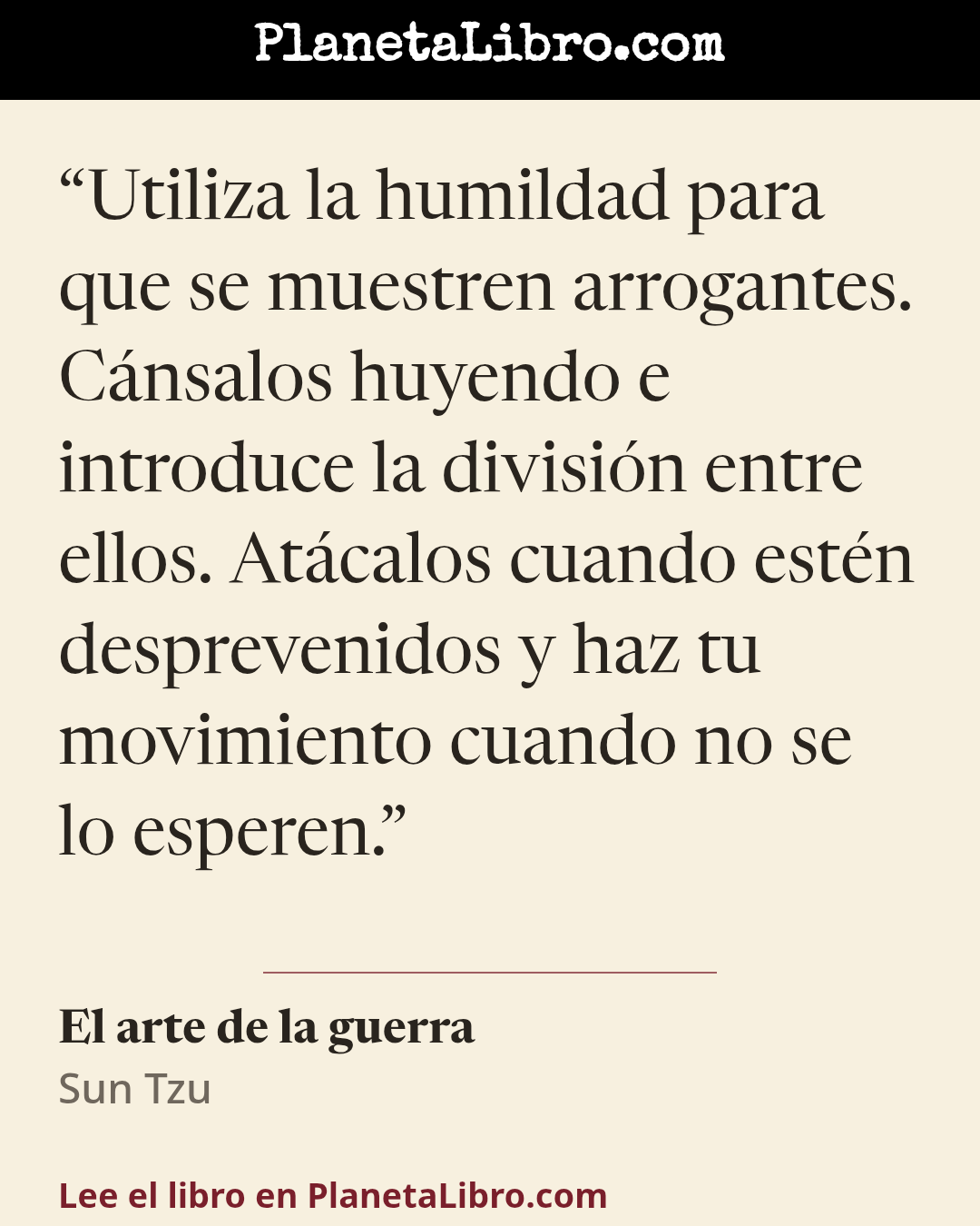 «Utiliza la humildad para que se muestren arrogantes. C�nsalos huyendo e introduce la divisi�n entre ellos. At�calos cuando est�n desprevenidos y haz tu movimiento cuando no se lo esperen.». El arte de la guerra