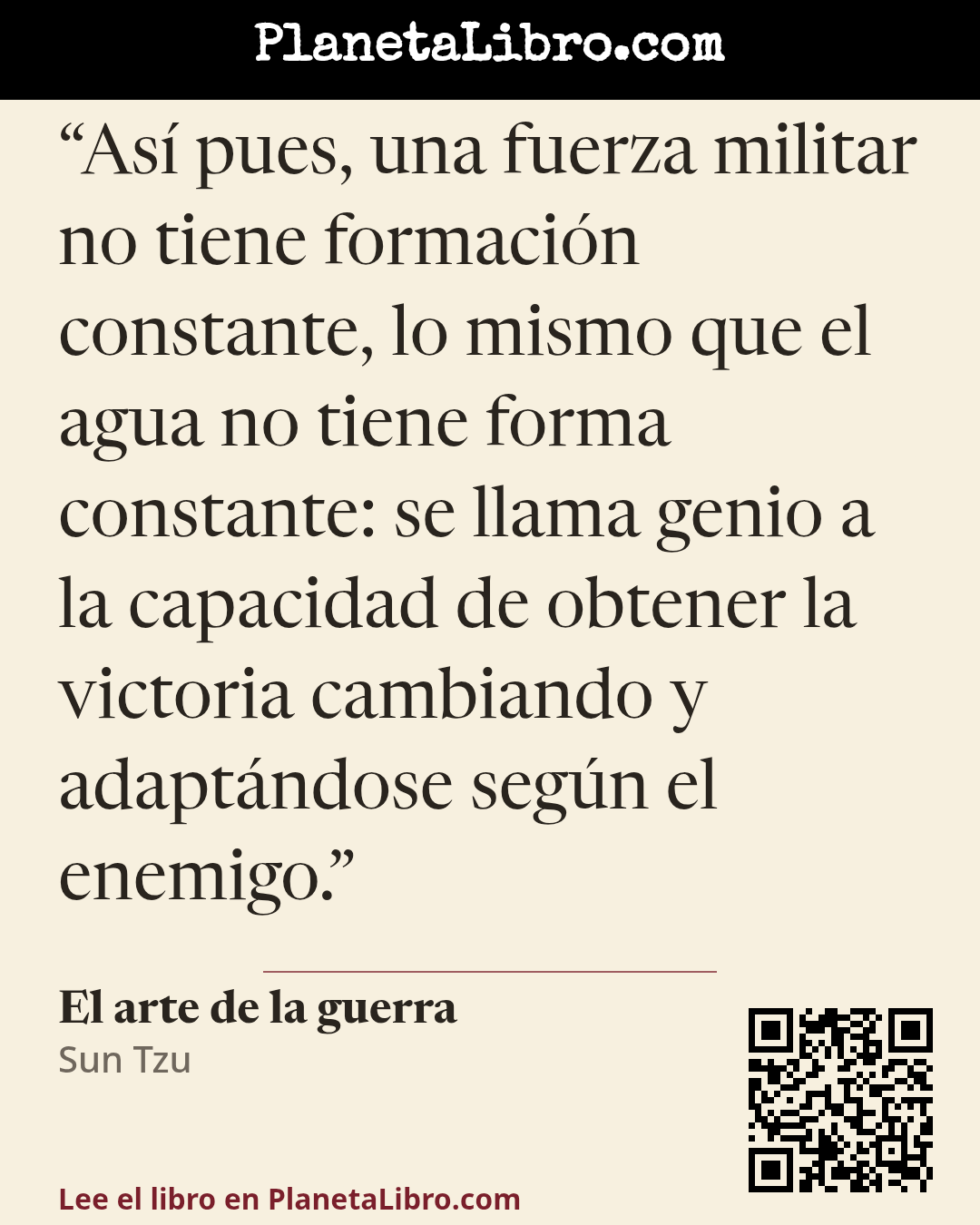 «As� pues, una fuerza militar no tiene formaci�n constante, lo mismo que el agua no tiene forma constante: se llama genio a la capacidad de obtener la victoria cambiando y adapt�ndose seg�n el enemigo.». El arte de la guerra