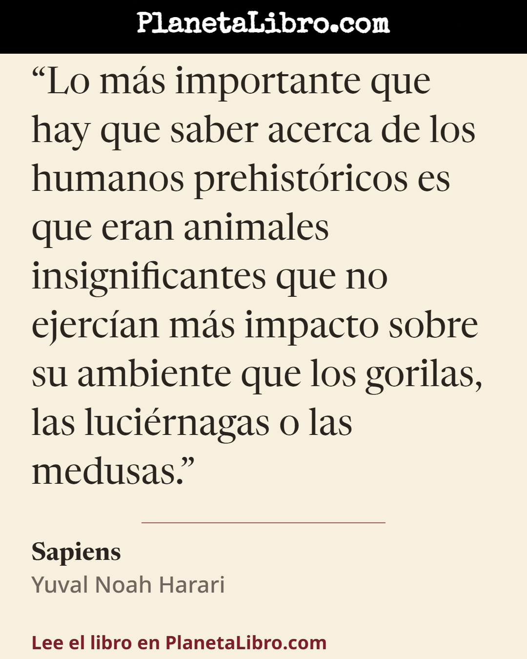 «Lo m�s importante que hay que saber acerca de los humanos prehist�ricos es que eran animales insignificantes que no ejerc�an m�s impacto sobre su ambiente que los gorilas, las luci�rnagas o las medusas.». Sapiens