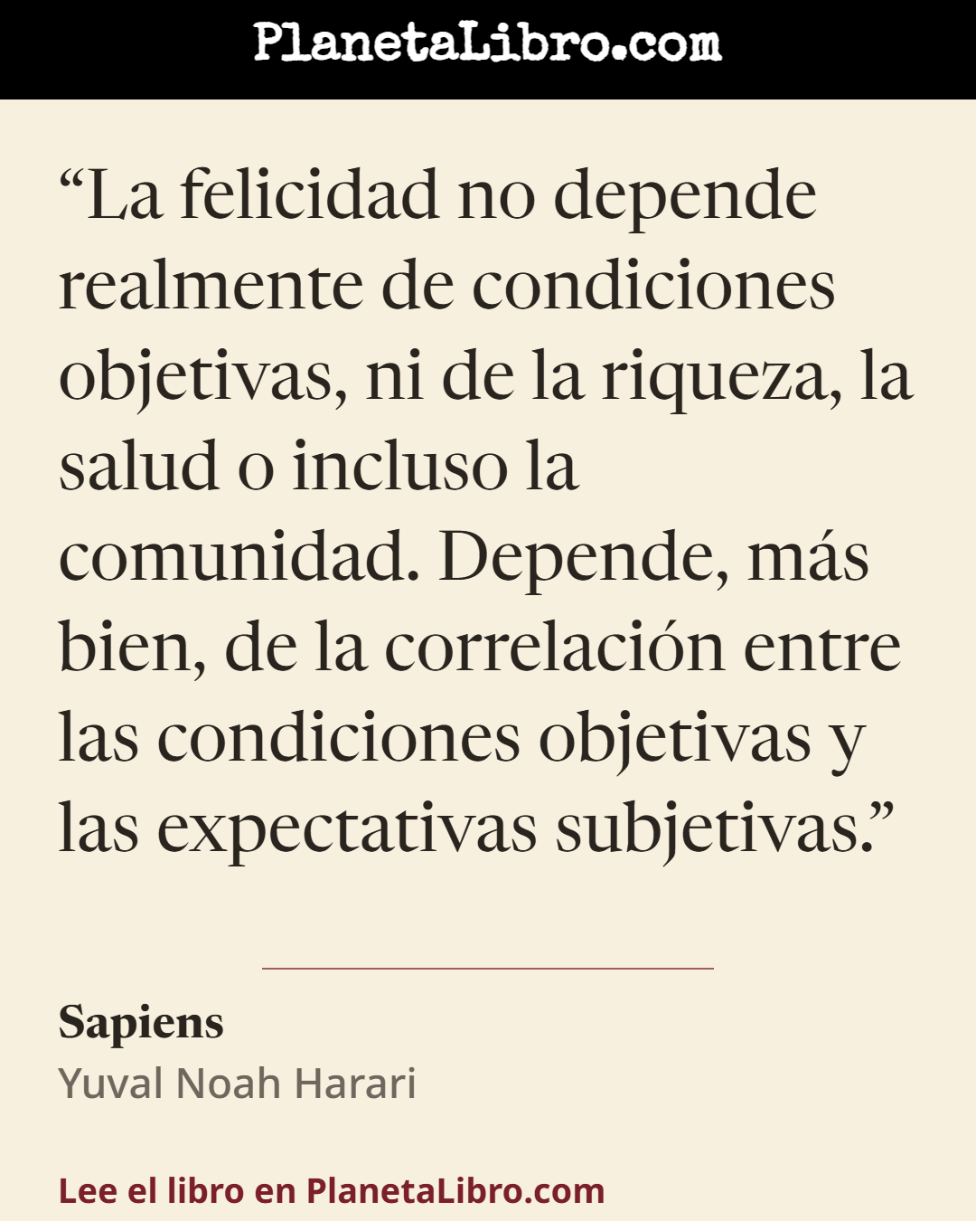 «La felicidad no depende realmente de condiciones objetivas, ni de la riqueza, la salud o incluso la comunidad. Depende, m�s bien, de la correlaci�n entre las condiciones objetivas y las expectativas subjet…». Sapiens