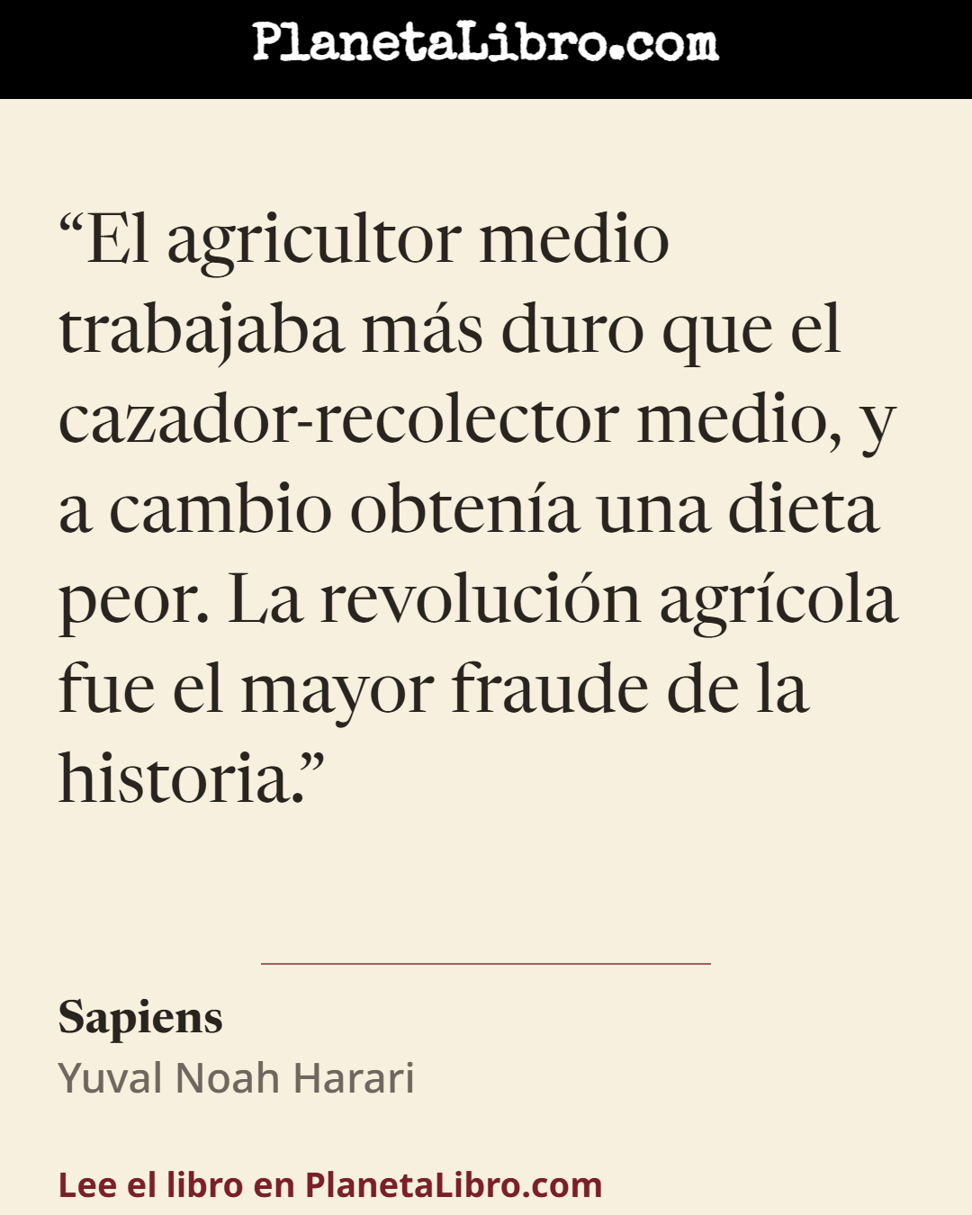 «El agricultor medio trabajaba m�s duro que el cazador-recolector medio, y a cambio obten�a una dieta peor. La revoluci�n agr�cola fue el mayor fraude de la historia.». Sapiens